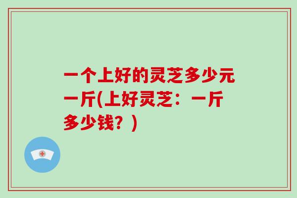 一个上好的灵芝多少元一斤(上好灵芝：一斤多少钱？)-第1张图片-破壁灵芝孢子粉研究指南