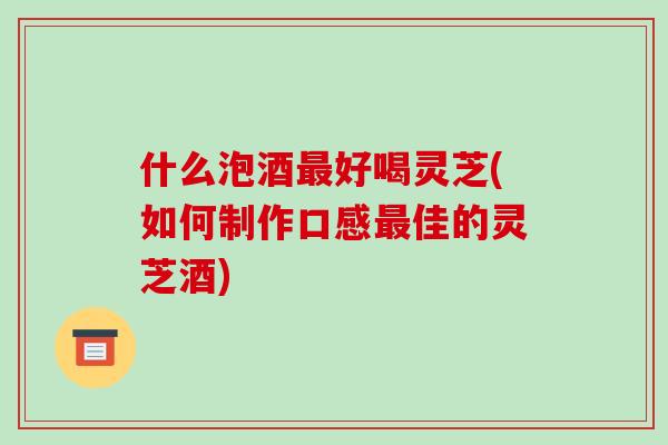 什么泡酒最好喝灵芝(如何制作口感最佳的灵芝酒)-第1张图片-破壁灵芝孢子粉研究指南 什么泡酒最好喝灵芝(如何制作口感最佳的灵芝酒)-第1张图片-破壁灵芝孢子粉研究指南