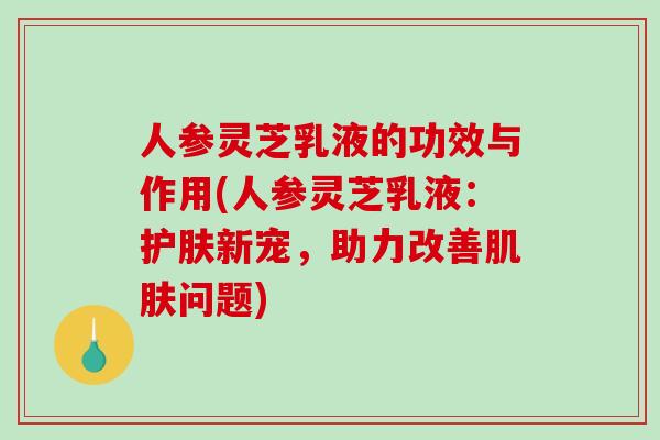 人参灵芝乳液的功效与作用(人参灵芝乳液:护肤新宠,助力改善肌肤问题)-第1张图片-破壁灵芝孢子粉研究指南 人参灵芝乳液的功效与作用(人参灵芝乳液:护肤新宠,助力改善肌肤问题)-第1张图片-破壁灵芝孢子粉研究指南