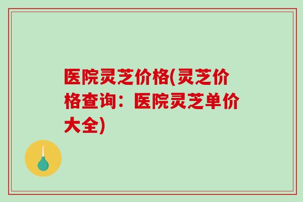 医院灵芝价格(灵芝价格查询:医院灵芝单价大全)-第1张图片-破壁灵芝孢子粉研究指南 医院灵芝价格(灵芝价格查询:医院灵芝单价大全)-第1张图片-破壁灵芝孢子粉研究指南