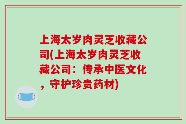 上海太岁肉灵芝收藏公司(上海太岁肉灵芝收藏公司:传承中医文化,守护珍贵药材)-第1张图片-破壁灵芝孢子粉研究指南 上海太岁肉灵芝收藏公司(上海太岁肉灵芝收藏公司:传承中医文化,守护珍贵药材)-第1张图片-破壁灵芝孢子粉研究指南