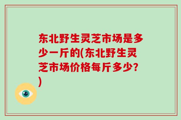 东北野生灵芝市场是多少一斤的(东北野生灵芝市场价格每斤多少?)-第1张图片-破壁灵芝孢子粉研究指南 东北野生灵芝市场是多少一斤的(东北野生灵芝市场价格每斤多少?)-第1张图片-破壁灵芝孢子粉研究指南