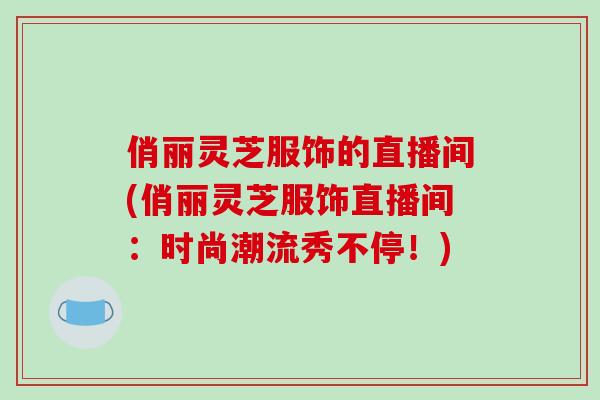 俏丽灵芝服饰的直播间(俏丽灵芝服饰直播间:时尚潮流秀不停!)-第1张图片-破壁灵芝孢子粉研究指南 俏丽灵芝服饰的直播间(俏丽灵芝服饰直播间:时尚潮流秀不停!)-第1张图片-破壁灵芝孢子粉研究指南