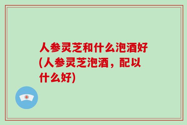人参灵芝和什么泡酒好(人参灵芝泡酒,配以什么好)-第1张图片-破壁灵芝孢子粉研究指南 人参灵芝和什么泡酒好(人参灵芝泡酒,配以什么好)-第1张图片-破壁灵芝孢子粉研究指南