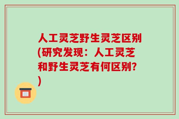 人工灵芝野生灵芝区别(研究发现:人工灵芝和野生灵芝有何区别?)-第1张图片-破壁灵芝孢子粉研究指南 人工灵芝野生灵芝区别(研究发现:人工灵芝和野生灵芝有何区别?)-第1张图片-破壁灵芝孢子粉研究指南