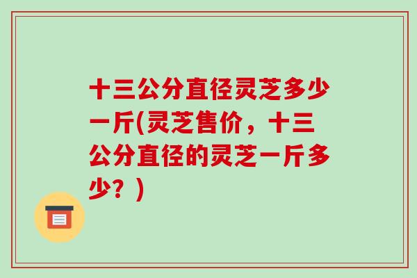 十三公分直径灵芝多少一斤(灵芝售价,十三公分直径的灵芝一斤多少?)-第1张图片-破壁灵芝孢子粉研究指南 十三公分直径灵芝多少一斤(灵芝售价,十三公分直径的灵芝一斤多少?)-第1张图片-破壁灵芝孢子粉研究指南
