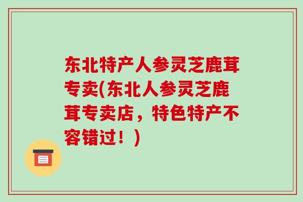 东北特产人参灵芝鹿茸专卖(东北人参灵芝鹿茸专卖店，特色特产不容错过！)-第1张图片-破壁灵芝孢子粉研究指南