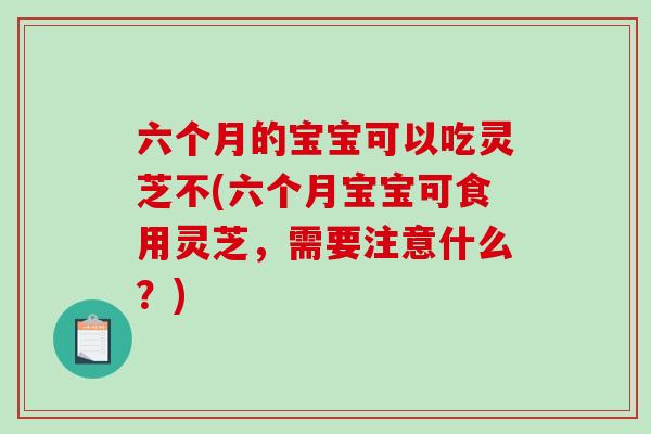 六个月的宝宝可以吃灵芝不(六个月宝宝可食用灵芝,需要注意什么?)-第1张图片-破壁灵芝孢子粉研究指南 六个月的宝宝可以吃灵芝不(六个月宝宝可食用灵芝,需要注意什么?)-第1张图片-破壁灵芝孢子粉研究指南