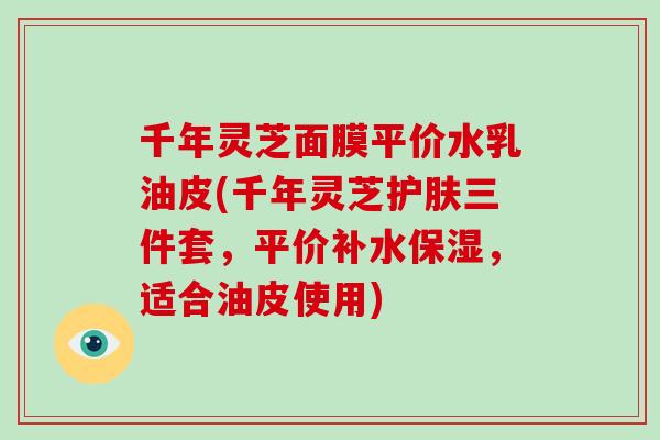 千年灵芝面膜平价水乳油皮(千年灵芝护肤三件套,平价补水保湿,适合油皮使用)-第1张图片-破壁灵芝孢子粉研究指南 千年灵芝面膜平价水乳油皮(千年灵芝护肤三件套,平价补水保湿,适合油皮使用)-第1张图片-破壁灵芝孢子粉研究指南