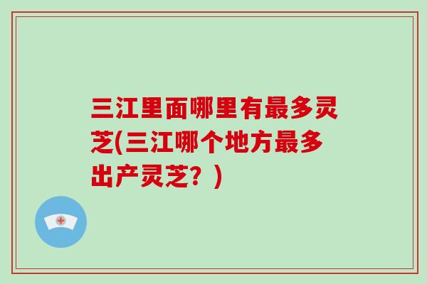 三江里面哪里有最多灵芝(三江哪个地方最多出产灵芝?)-第1张图片-破壁灵芝孢子粉研究指南 三江里面哪里有最多灵芝(三江哪个地方最多出产灵芝?)-第1张图片-破壁灵芝孢子粉研究指南