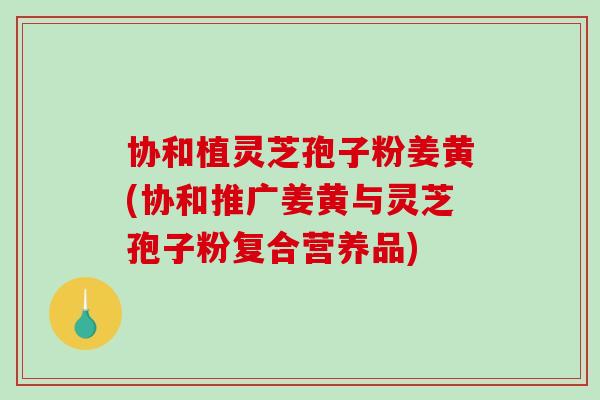 协和植灵芝孢子粉姜黄(协和推广姜黄与灵芝孢子粉复合营养品)-第1张图片-破壁灵芝孢子粉研究指南