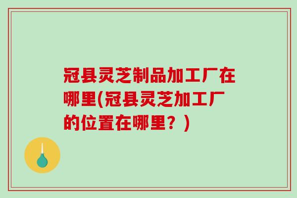 冠县灵芝制品加工厂在哪里(冠县灵芝加工厂的位置在哪里?)-第1张图片-破壁灵芝孢子粉研究指南 冠县灵芝制品加工厂在哪里(冠县灵芝加工厂的位置在哪里?)-第1张图片-破壁灵芝孢子粉研究指南