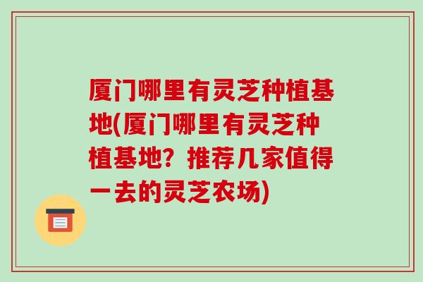 厦门哪里有灵芝种植基地(厦门哪里有灵芝种植基地?推荐几家值得一去的灵芝农场)-第1张图片-破壁灵芝孢子粉研究指南 厦门哪里有灵芝种植基地(厦门哪里有灵芝种植基地?推荐几家值得一去的灵芝农场)-第1张图片-破壁灵芝孢子粉研究指南