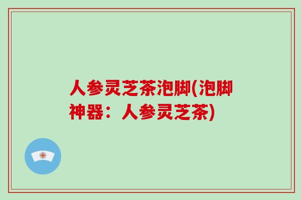 人参灵芝茶泡脚(泡脚神器：人参灵芝茶)-第1张图片-破壁灵芝孢子粉研究指南