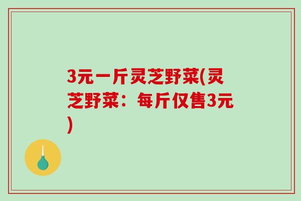 3元一斤灵芝野菜(灵芝野菜：每斤仅售3元)-第1张图片-破壁灵芝孢子粉研究指南