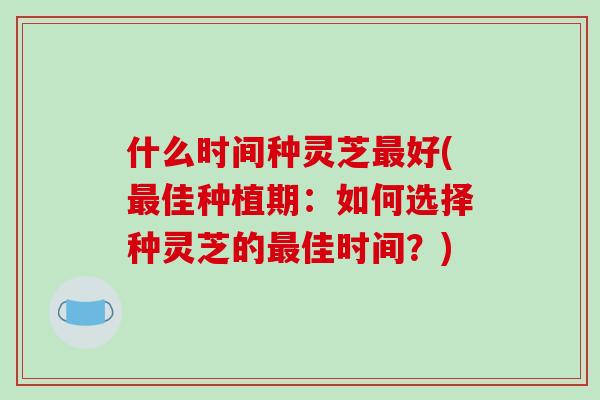 什么时间种灵芝最好(最佳种植期：如何选择种灵芝的最佳时间？)-第1张图片-破壁灵芝孢子粉研究指南