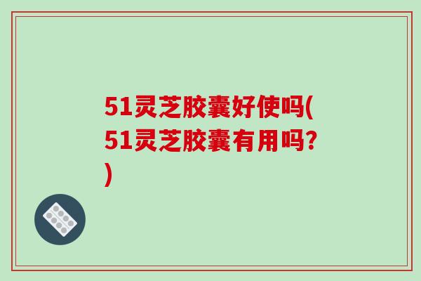 51灵芝胶囊好使吗(51灵芝胶囊有用吗?)-第1张图片-破壁灵芝孢子粉研究指南 51灵芝胶囊好使吗(51灵芝胶囊有用吗?)-第1张图片-破壁灵芝孢子粉研究指南
