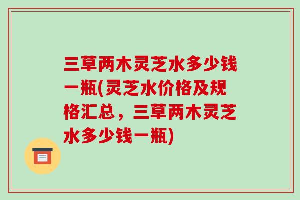 三草两木灵芝水多少钱一瓶(灵芝水价格及规格汇总,三草两木灵芝水多少钱一瓶)-第1张图片-破壁灵芝孢子粉研究指南 三草两木灵芝水多少钱一瓶(灵芝水价格及规格汇总,三草两木灵芝水多少钱一瓶)-第1张图片-破壁灵芝孢子粉研究指南