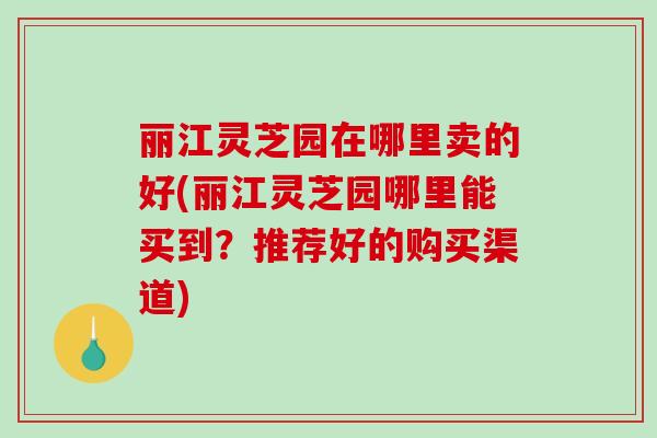 丽江灵芝园在哪里卖的好(丽江灵芝园哪里能买到?推荐好的购买渠道)-第1张图片-破壁灵芝孢子粉研究指南 丽江灵芝园在哪里卖的好(丽江灵芝园哪里能买到?推荐好的购买渠道)-第1张图片-破壁灵芝孢子粉研究指南