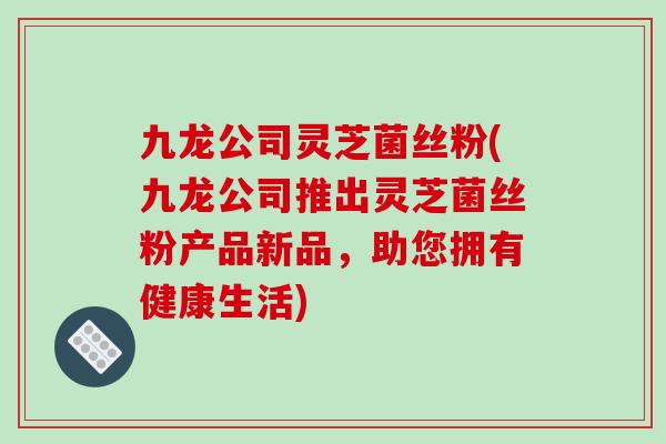九龙公司灵芝菌丝粉(九龙公司推出灵芝菌丝粉产品新品,助您拥有健康生活)-第1张图片-破壁灵芝孢子粉研究指南 九龙公司灵芝菌丝粉(九龙公司推出灵芝菌丝粉产品新品,助您拥有健康生活)-第1张图片-破壁灵芝孢子粉研究指南