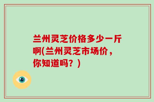 兰州灵芝价格多少一斤啊(兰州灵芝市场价,你知道吗?)-第1张图片-破壁灵芝孢子粉研究指南 兰州灵芝价格多少一斤啊(兰州灵芝市场价,你知道吗?)-第1张图片-破壁灵芝孢子粉研究指南