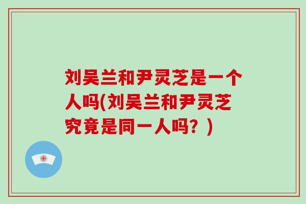 刘吴兰和尹灵芝是一个人吗(刘吴兰和尹灵芝究竟是同一人吗？)-第1张图片-破壁灵芝孢子粉研究指南