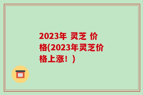 2023年 灵芝 价格(2023年灵芝价格上涨！)-第1张图片-破壁灵芝孢子粉研究指南