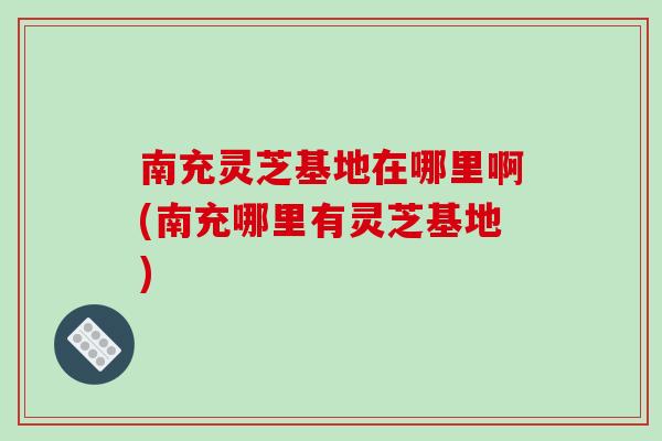 南充灵芝基地在哪里啊(南充哪里有灵芝基地)-第1张图片-破壁灵芝孢子粉研究指南