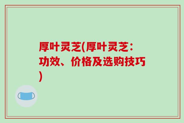 厚叶灵芝(厚叶灵芝:功效、价格及选购技巧)-第1张图片-破壁灵芝孢子粉研究指南 厚叶灵芝(厚叶灵芝:功效、价格及选购技巧)-第1张图片-破壁灵芝孢子粉研究指南