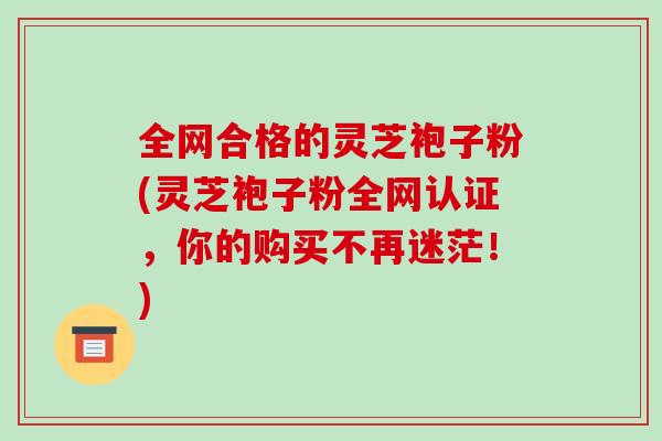 全网合格的灵芝袍子粉(灵芝袍子粉全网认证,你的购买不再迷茫!)-第1张图片-破壁灵芝孢子粉研究指南 全网合格的灵芝袍子粉(灵芝袍子粉全网认证,你的购买不再迷茫!)-第1张图片-破壁灵芝孢子粉研究指南