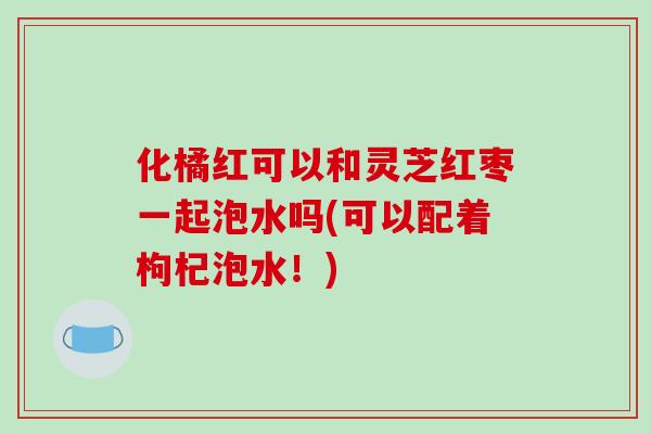 化橘红可以和灵芝红枣一起泡水吗(可以配着枸杞泡水!)-第1张图片-破壁灵芝孢子粉研究指南 化橘红可以和灵芝红枣一起泡水吗(可以配着枸杞泡水!)-第1张图片-破壁灵芝孢子粉研究指南