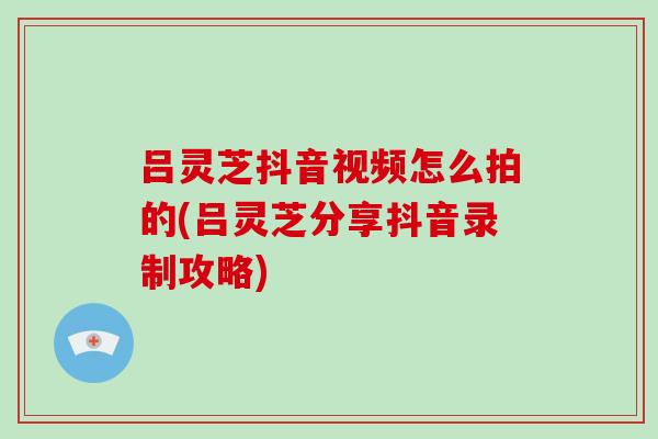 吕灵芝抖音视频怎么拍的(吕灵芝分享抖音录制攻略)-第1张图片-破壁灵芝孢子粉研究指南 吕灵芝抖音视频怎么拍的(吕灵芝分享抖音录制攻略)-第1张图片-破壁灵芝孢子粉研究指南