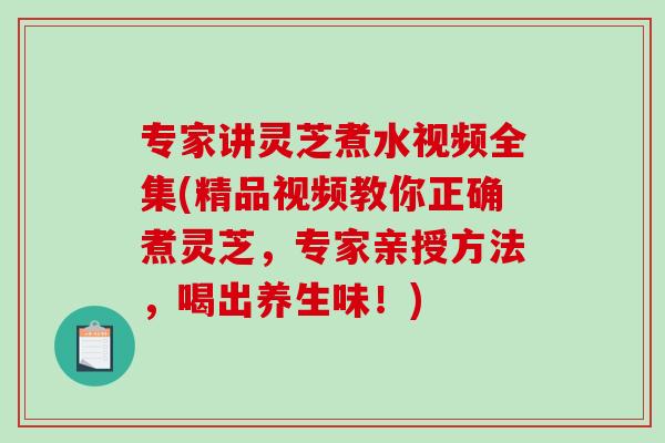 专家讲灵芝煮水视频全集(精品视频教你正确煮灵芝，专家亲授方法，喝出养生味！)-第1张图片-破壁灵芝孢子粉研究指南