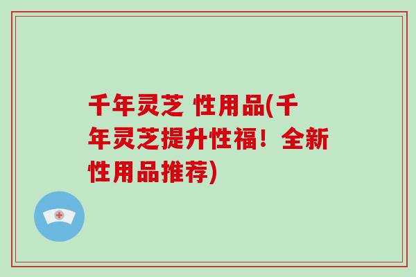 千年灵芝 性用品(千年灵芝提升性福！全新性用品推荐)-第1张图片-破壁灵芝孢子粉研究指南