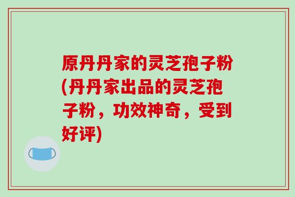 原丹丹家的灵芝孢子粉(丹丹家出品的灵芝孢子粉,功效神奇,受到好评)-第1张图片-破壁灵芝孢子粉研究指南 原丹丹家的灵芝孢子粉(丹丹家出品的灵芝孢子粉,功效神奇,受到好评)-第1张图片-破壁灵芝孢子粉研究指南
