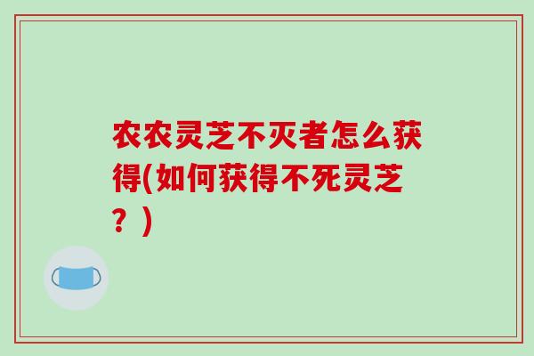 农农灵芝不灭者怎么获得(如何获得不死灵芝?)-第1张图片-破壁灵芝孢子粉研究指南 农农灵芝不灭者怎么获得(如何获得不死灵芝?)-第1张图片-破壁灵芝孢子粉研究指南