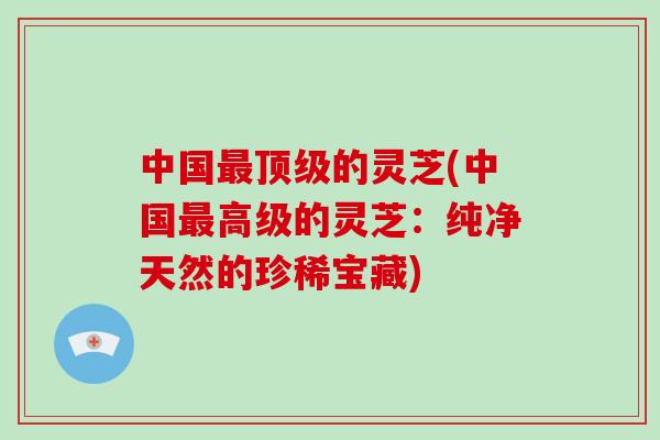 中国最顶级的灵芝(中国最高级的灵芝:纯净天然的珍稀宝藏)-第1张图片-破壁灵芝孢子粉研究指南 中国最顶级的灵芝(中国最高级的灵芝:纯净天然的珍稀宝藏)-第1张图片-破壁灵芝孢子粉研究指南
