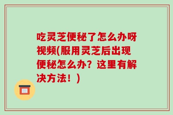 吃灵芝便秘了怎么办呀视频(服用灵芝后出现便秘怎么办？这里有解决方法！)-第1张图片-破壁灵芝孢子粉研究指南