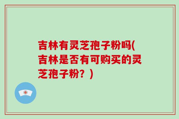 吉林有灵芝孢子粉吗(吉林是否有可购买的灵芝孢子粉?)-第1张图片-破壁灵芝孢子粉研究指南 吉林有灵芝孢子粉吗(吉林是否有可购买的灵芝孢子粉?)-第1张图片-破壁灵芝孢子粉研究指南