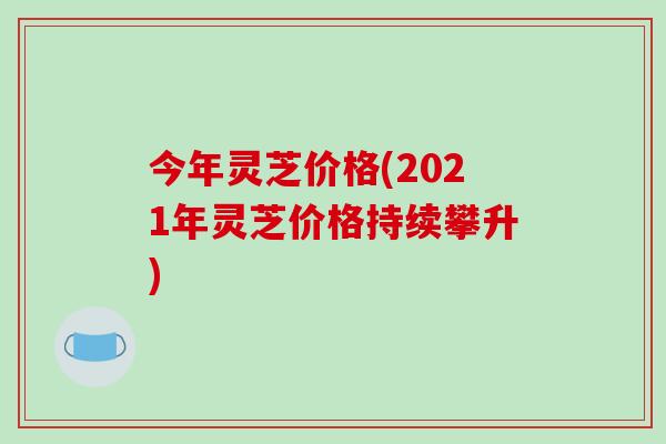 今年灵芝价格(2021年灵芝价格持续攀升)-第1张图片-破壁灵芝孢子粉研究指南