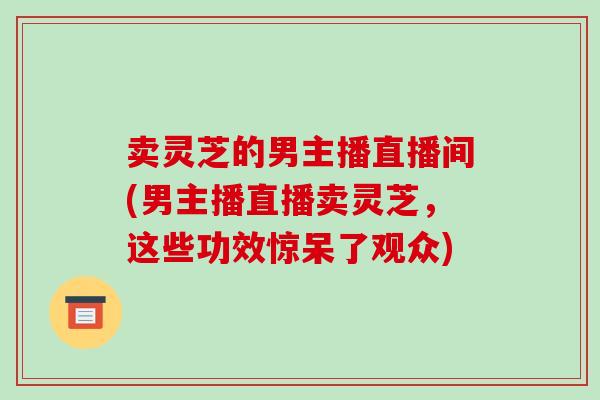 卖灵芝的男主播直播间(男主播直播卖灵芝，这些功效惊呆了观众)-第1张图片-破壁灵芝孢子粉研究指南