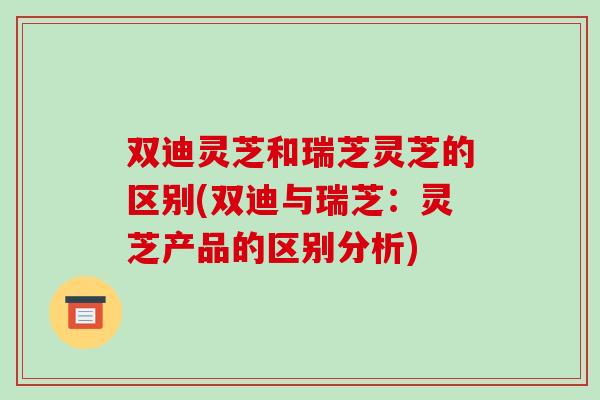 双迪灵芝和瑞芝灵芝的区别(双迪与瑞芝：灵芝产品的区别分析)-第1张图片-破壁灵芝孢子粉研究指南