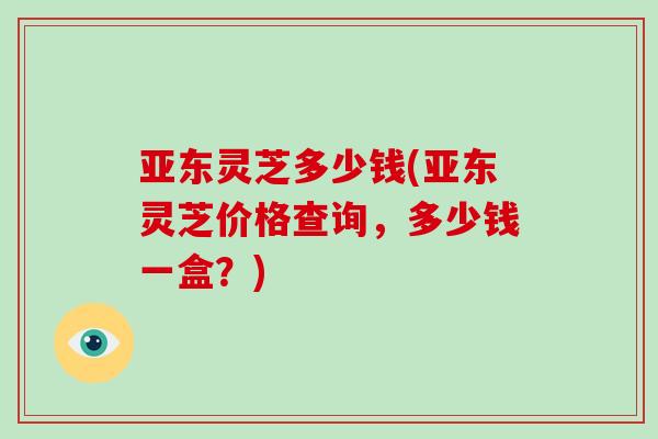 亚东灵芝多少钱(亚东灵芝价格查询,多少钱一盒?)-第1张图片-破壁灵芝孢子粉研究指南 亚东灵芝多少钱(亚东灵芝价格查询,多少钱一盒?)-第1张图片-破壁灵芝孢子粉研究指南