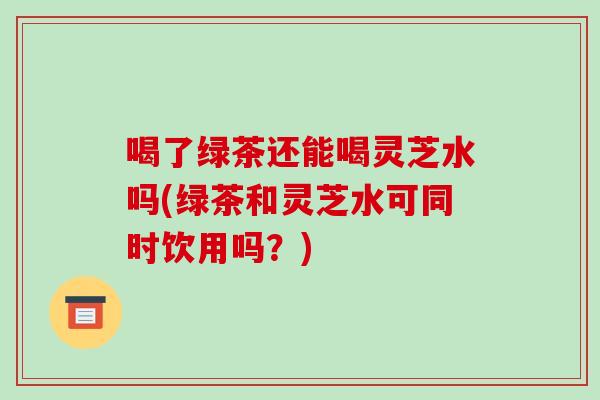 喝了绿茶还能喝灵芝水吗(绿茶和灵芝水可同时饮用吗?)-第1张图片-破壁灵芝孢子粉研究指南 喝了绿茶还能喝灵芝水吗(绿茶和灵芝水可同时饮用吗?)-第1张图片-破壁灵芝孢子粉研究指南