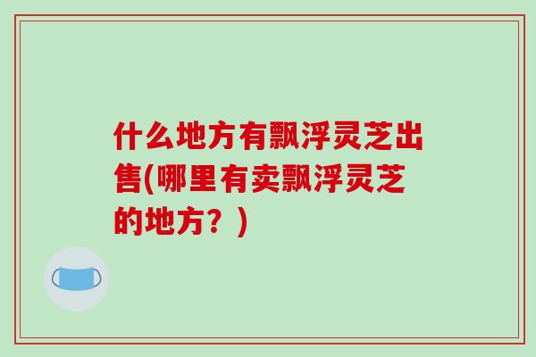 什么地方有飘浮灵芝出售(哪里有卖飘浮灵芝的地方?)-第1张图片-破壁灵芝孢子粉研究指南 什么地方有飘浮灵芝出售(哪里有卖飘浮灵芝的地方?)-第1张图片-破壁灵芝孢子粉研究指南