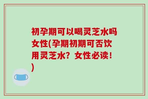 初孕期可以喝灵芝水吗女性(孕期初期可否饮用灵芝水？女性必读！)-第1张图片-破壁灵芝孢子粉研究指南