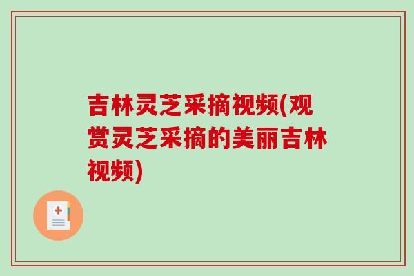 吉林灵芝采摘视频(观赏灵芝采摘的美丽吉林视频)-第1张图片-破壁灵芝孢子粉研究指南 吉林灵芝采摘视频(观赏灵芝采摘的美丽吉林视频)-第1张图片-破壁灵芝孢子粉研究指南