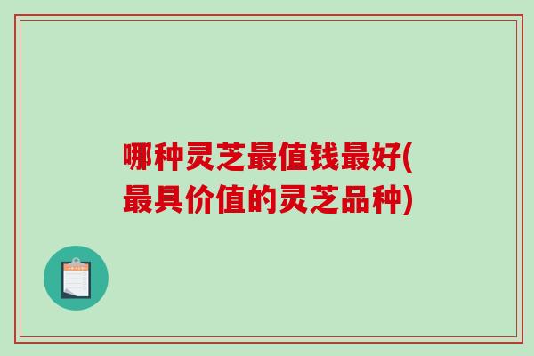 哪种灵芝最值钱最好(最具价值的灵芝品种)-第1张图片-破壁灵芝孢子粉研究指南