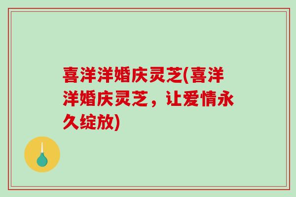 喜洋洋婚庆灵芝(喜洋洋婚庆灵芝,让爱情永久绽放)-第1张图片-破壁灵芝孢子粉研究指南 喜洋洋婚庆灵芝(喜洋洋婚庆灵芝,让爱情永久绽放)-第1张图片-破壁灵芝孢子粉研究指南