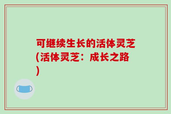 可继续生长的活体灵芝(活体灵芝:成长之路)-第1张图片-破壁灵芝孢子粉研究指南 可继续生长的活体灵芝(活体灵芝:成长之路)-第1张图片-破壁灵芝孢子粉研究指南
